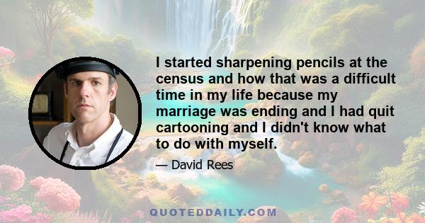 I started sharpening pencils at the census and how that was a difficult time in my life because my marriage was ending and I had quit cartooning and I didn't know what to do with myself.