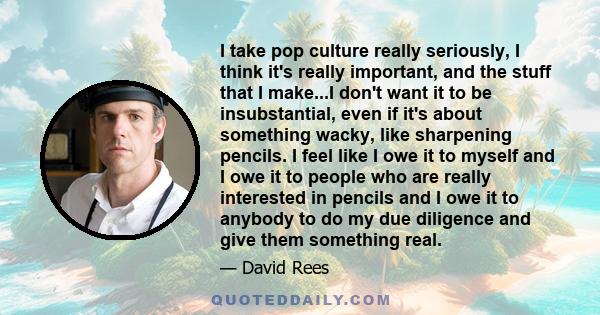 I take pop culture really seriously, I think it's really important, and the stuff that I make...I don't want it to be insubstantial, even if it's about something wacky, like sharpening pencils. I feel like I owe it to