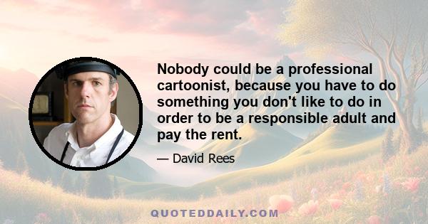 Nobody could be a professional cartoonist, because you have to do something you don't like to do in order to be a responsible adult and pay the rent.