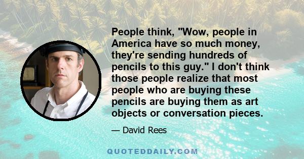 People think, Wow, people in America have so much money, they're sending hundreds of pencils to this guy. I don't think those people realize that most people who are buying these pencils are buying them as art objects