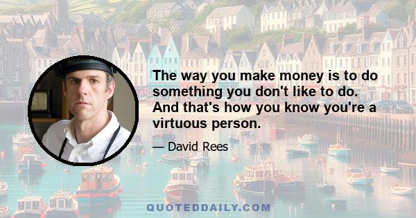 The way you make money is to do something you don't like to do. And that's how you know you're a virtuous person.