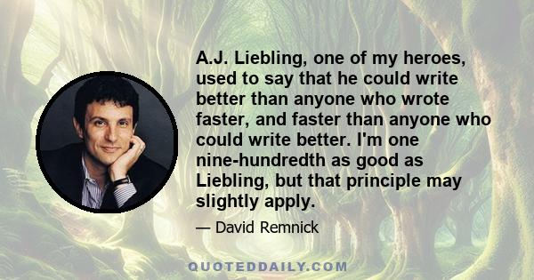 A.J. Liebling, one of my heroes, used to say that he could write better than anyone who wrote faster, and faster than anyone who could write better. I'm one nine-hundredth as good as Liebling, but that principle may