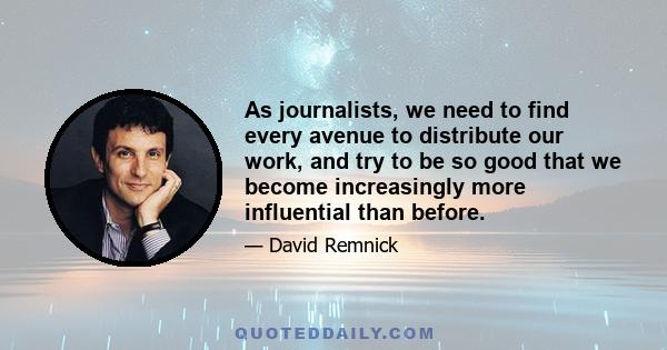 As journalists, we need to find every avenue to distribute our work, and try to be so good that we become increasingly more influential than before.