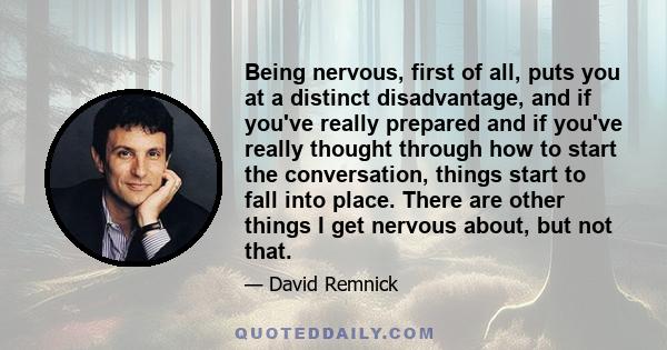 Being nervous, first of all, puts you at a distinct disadvantage, and if you've really prepared and if you've really thought through how to start the conversation, things start to fall into place. There are other things 