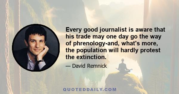 Every good journalist is aware that his trade may one day go the way of phrenology-and, what's more, the population will hardly protest the extinction.