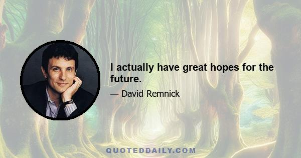 I actually have great hopes for the future.