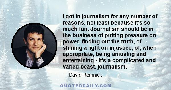 I got in journalism for any number of reasons, not least because it's so much fun. Journalism should be in the business of putting pressure on power, finding out the truth, of shining a light on injustice, of, when