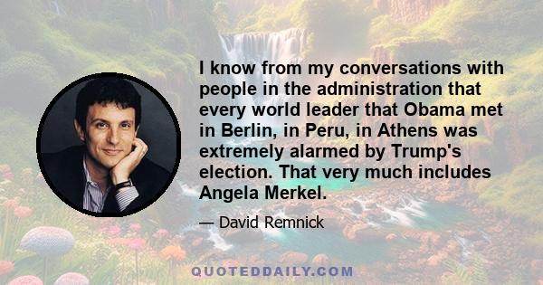 I know from my conversations with people in the administration that every world leader that Obama met in Berlin, in Peru, in Athens was extremely alarmed by Trump's election. That very much includes Angela Merkel.