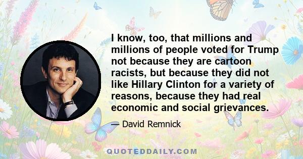 I know, too, that millions and millions of people voted for Trump not because they are cartoon racists, but because they did not like Hillary Clinton for a variety of reasons, because they had real economic and social