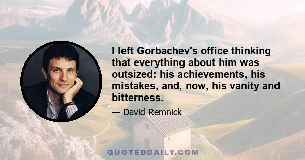 I left Gorbachev's office thinking that everything about him was outsized: his achievements, his mistakes, and, now, his vanity and bitterness.