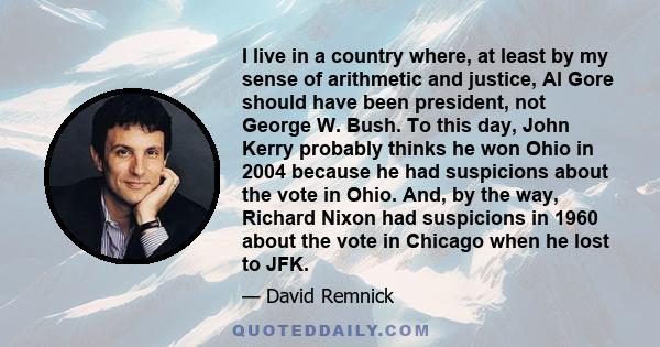 I live in a country where, at least by my sense of arithmetic and justice, Al Gore should have been president, not George W. Bush. To this day, John Kerry probably thinks he won Ohio in 2004 because he had suspicions