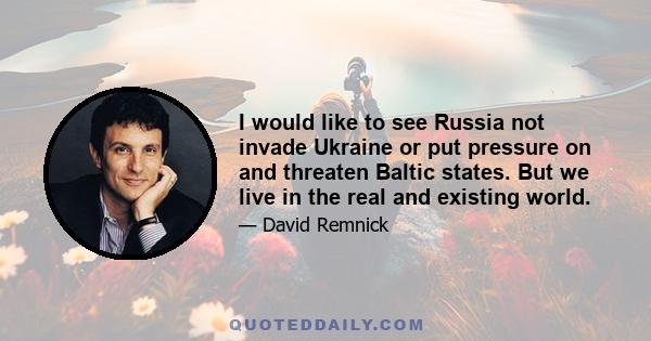 I would like to see Russia not invade Ukraine or put pressure on and threaten Baltic states. But we live in the real and existing world.