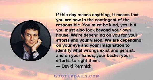 If this day means anything, it means that you are now in the contingent of the responsible. You must be kind, yes, but you must also look beyond your own house. We're depending on you for your efforts and your vision.