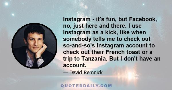 Instagram - it's fun, but Facebook, no, just here and there. I use Instagram as a kick, like when somebody tells me to check out so-and-so's Instagram account to check out their French toast or a trip to Tanzania. But I 