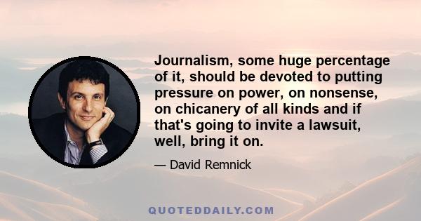 Journalism, some huge percentage of it, should be devoted to putting pressure on power, on nonsense, on chicanery of all kinds and if that's going to invite a lawsuit, well, bring it on.