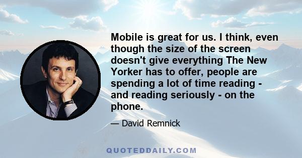 Mobile is great for us. I think, even though the size of the screen doesn't give everything The New Yorker has to offer, people are spending a lot of time reading - and reading seriously - on the phone.