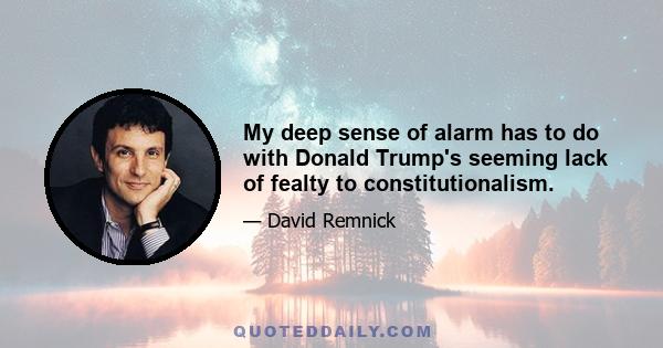 My deep sense of alarm has to do with Donald Trump's seeming lack of fealty to constitutionalism.