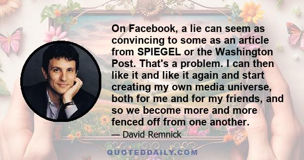 On Facebook, a lie can seem as convincing to some as an article from SPIEGEL or the Washington Post. That's a problem. I can then like it and like it again and start creating my own media universe, both for me and for