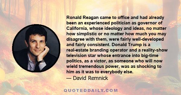 Ronald Reagan came to office and had already been an experienced politician as governor of California, whose ideology and ideas, no matter how simplistic or no matter how much you may disagree with them, were fairly