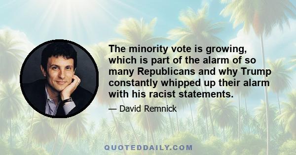 The minority vote is growing, which is part of the alarm of so many Republicans and why Trump constantly whipped up their alarm with his racist statements.