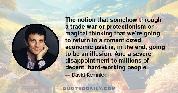 The notion that somehow through a trade war or protectionism or magical thinking that we're going to return to a romanticized economic past is, in the end, going to be an illusion. And a severe disappointment to