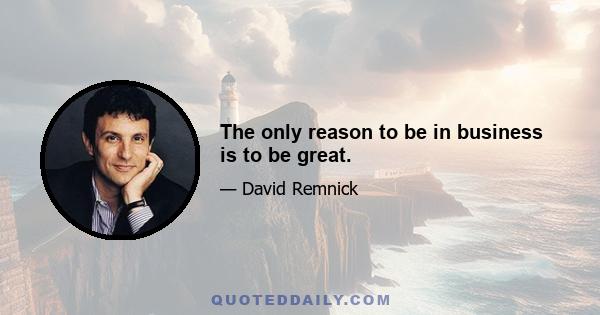 The only reason to be in business is to be great.