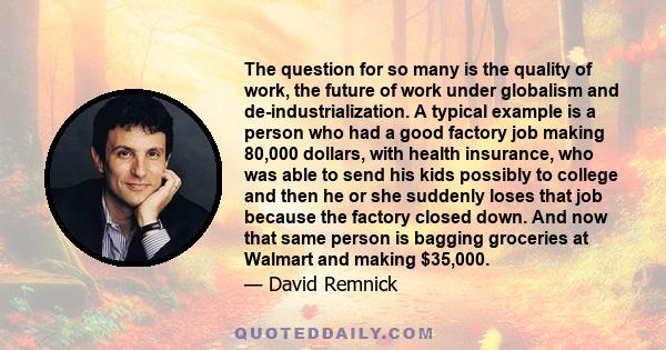 The question for so many is the quality of work, the future of work under globalism and de-industrialization. A typical example is a person who had a good factory job making 80,000 dollars, with health insurance, who