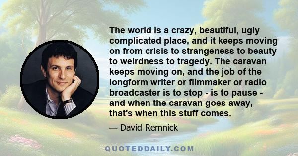 The world is a crazy, beautiful, ugly complicated place, and it keeps moving on from crisis to strangeness to beauty to weirdness to tragedy. The caravan keeps moving on, and the job of the longform writer or filmmaker