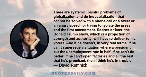 There are systemic, painful problems of globalization and de-industrialization that cannot be solved with a phone call or a tweet or an angry speech or trying to isolate the press and the first amendment. Sooner or