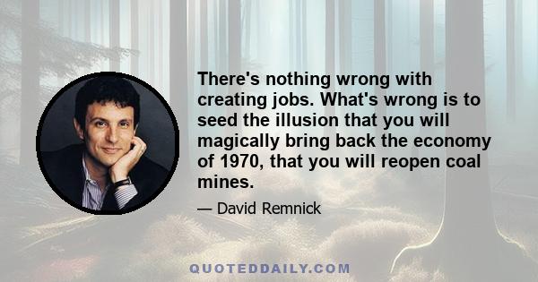 There's nothing wrong with creating jobs. What's wrong is to seed the illusion that you will magically bring back the economy of 1970, that you will reopen coal mines.