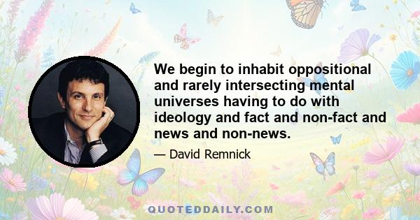 We begin to inhabit oppositional and rarely intersecting mental universes having to do with ideology and fact and non-fact and news and non-news.