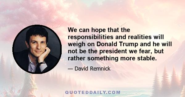 We can hope that the responsibilities and realities will weigh on Donald Trump and he will not be the president we fear, but rather something more stable.