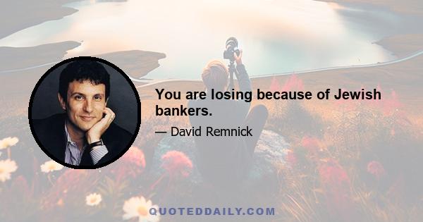 You are losing because of Jewish bankers.