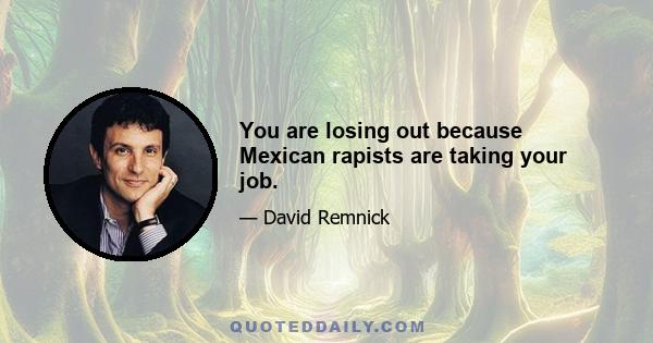 You are losing out because Mexican rapists are taking your job.