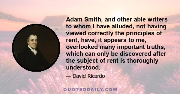 Adam Smith, and other able writers to whom I have alluded, not having viewed correctly the principles of rent, have, it appears to me, overlooked many important truths, which can only be discovered after the subject of