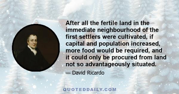 After all the fertile land in the immediate neighbourhood of the first settlers were cultivated, if capital and population increased, more food would be required, and it could only be procured from land not so