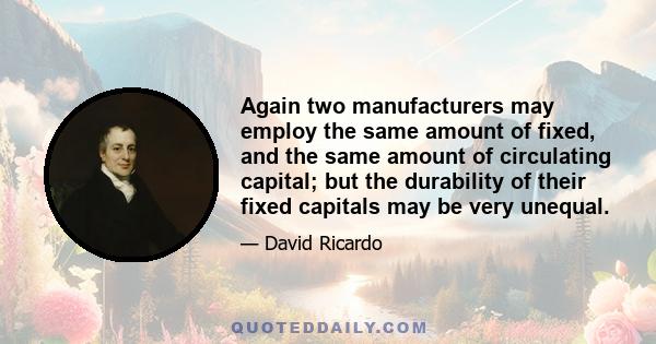 Again two manufacturers may employ the same amount of fixed, and the same amount of circulating capital; but the durability of their fixed capitals may be very unequal.