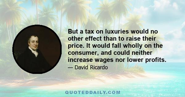 But a tax on luxuries would no other effect than to raise their price. It would fall wholly on the consumer, and could neither increase wages nor lower profits.