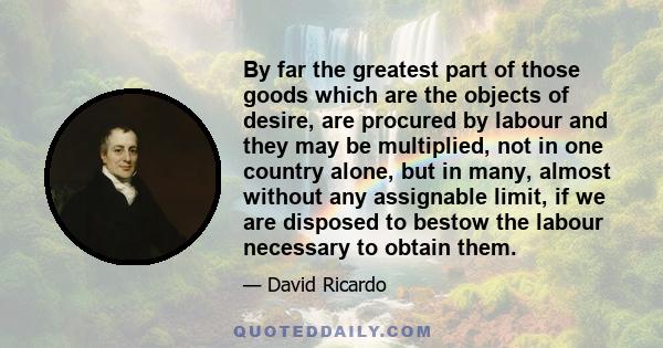 By far the greatest part of those goods which are the objects of desire, are procured by labour and they may be multiplied, not in one country alone, but in many, almost without any assignable limit, if we are disposed