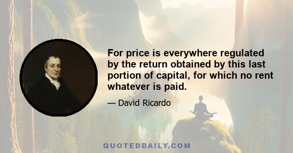 For price is everywhere regulated by the return obtained by this last portion of capital, for which no rent whatever is paid.