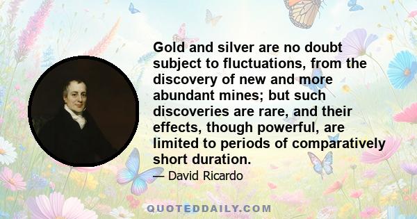 Gold and silver are no doubt subject to fluctuations, from the discovery of new and more abundant mines; but such discoveries are rare, and their effects, though powerful, are limited to periods of comparatively short