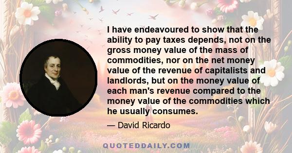 I have endeavoured to show that the ability to pay taxes depends, not on the gross money value of the mass of commodities, nor on the net money value of the revenue of capitalists and landlords, but on the money value