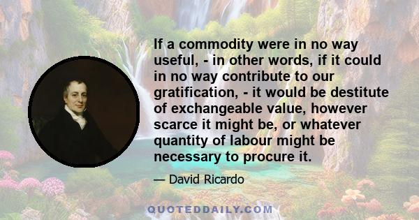 If a commodity were in no way useful, - in other words, if it could in no way contribute to our gratification, - it would be destitute of exchangeable value, however scarce it might be, or whatever quantity of labour