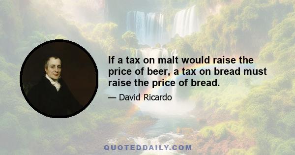 If a tax on malt would raise the price of beer, a tax on bread must raise the price of bread.