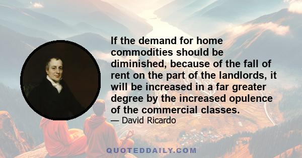 If the demand for home commodities should be diminished, because of the fall of rent on the part of the landlords, it will be increased in a far greater degree by the increased opulence of the commercial classes.