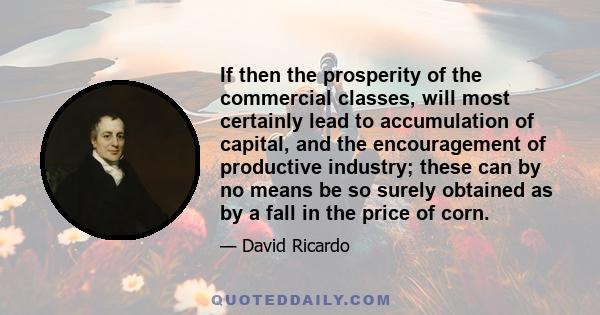 If then the prosperity of the commercial classes, will most certainly lead to accumulation of capital, and the encouragement of productive industry; these can by no means be so surely obtained as by a fall in the price