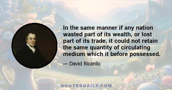 In the same manner if any nation wasted part of its wealth, or lost part of its trade, it could not retain the same quantity of circulating medium which it before possessed.