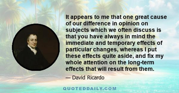 It appears to me that one great cause of our difference in opinion on subjects which we often discuss is that you have always in mind the immediate and temporary effects of particular changes, whereas I put these