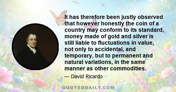 It has therefore been justly observed that however honestly the coin of a country may conform to its standard, money made of gold and silver is still liable to fluctuations in value, not only to accidental, and