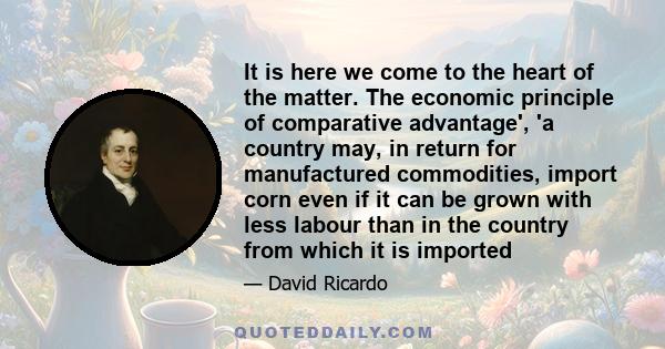 It is here we come to the heart of the matter. The economic principle of comparative advantage', 'a country may, in return for manufactured commodities, import corn even if it can be grown with less labour than in the